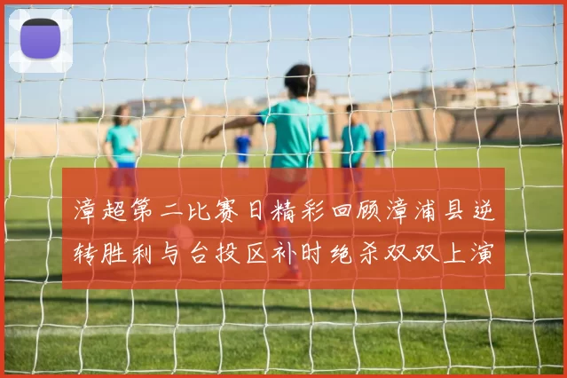 漳超第二比赛日精彩回顾漳浦县逆转胜利与台投区补时绝杀双双上演