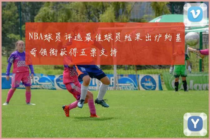 NBA球员评选最佳球员结果出炉约基奇领衔获得五票支持