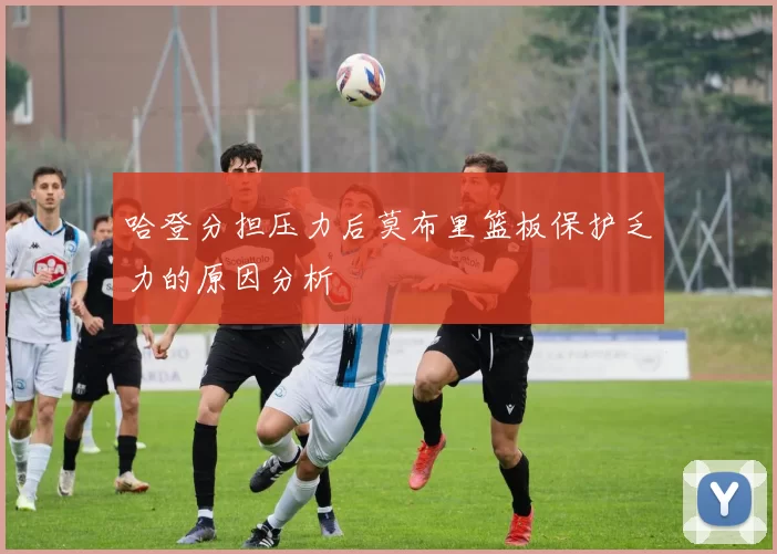 哈登分担压力后莫布里篮板保护乏力的原因分析