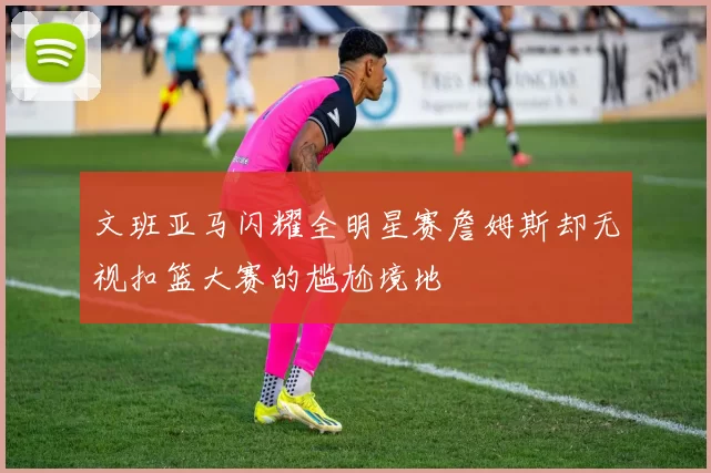 文班亚马闪耀全明星赛詹姆斯却无视扣篮大赛的尴尬境地