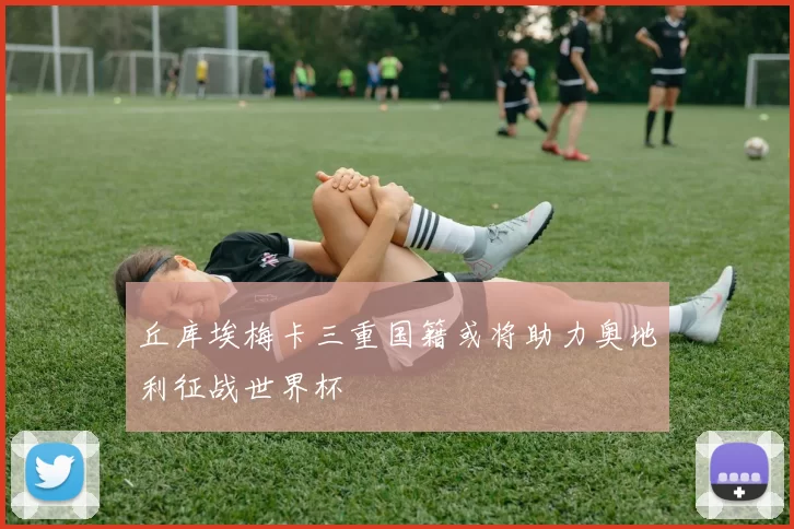 丘库埃梅卡三重国籍或将助力奥地利征战世界杯