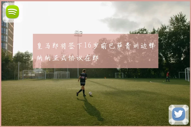 皇马即将签下16岁前巴萨青训边锋纳纳正式协议在即