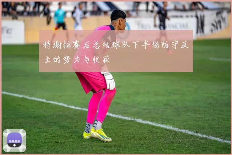 特谢拉赛后总结球队下半场防守反击的努力与收获