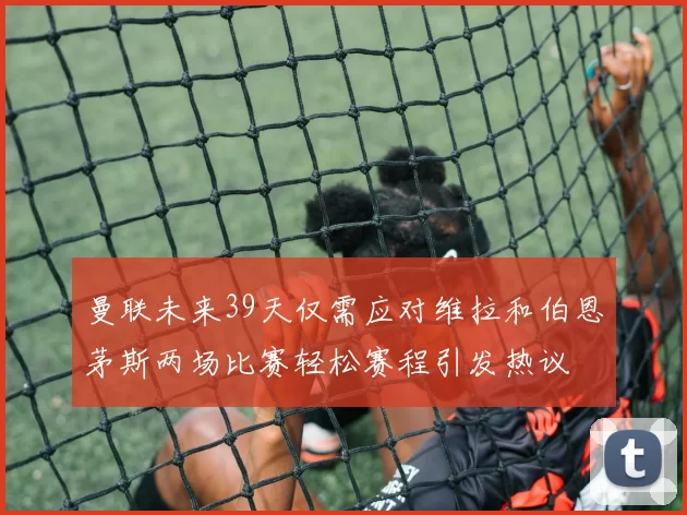 曼联未来39天仅需应对维拉和伯恩茅斯两场比赛轻松赛程引发热议