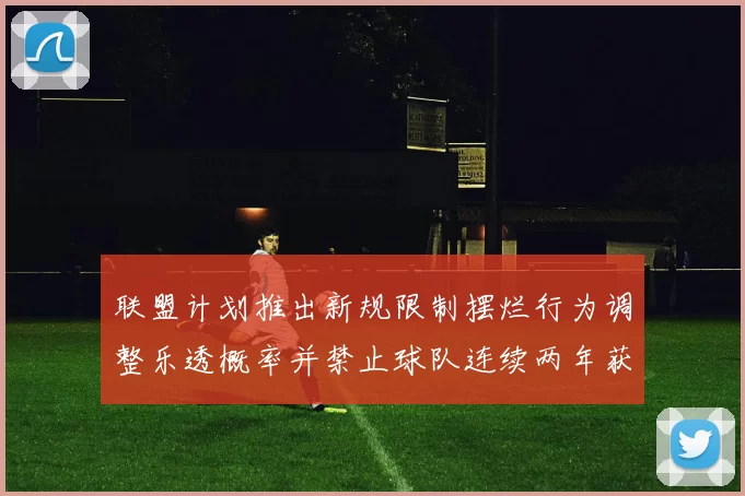 联盟计划推出新规限制摆烂行为调整乐透概率并禁止球队连续两年获得前四选秀权