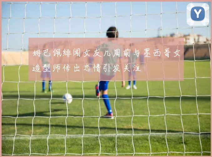 姆巴佩绯闻女友几周前与墨西哥女造型师传出恋情引发关注