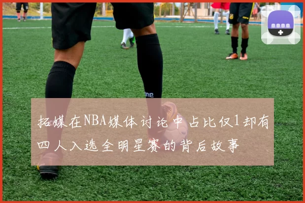 拓媒在NBA媒体讨论中占比仅1却有四人入选全明星赛的背后故事
