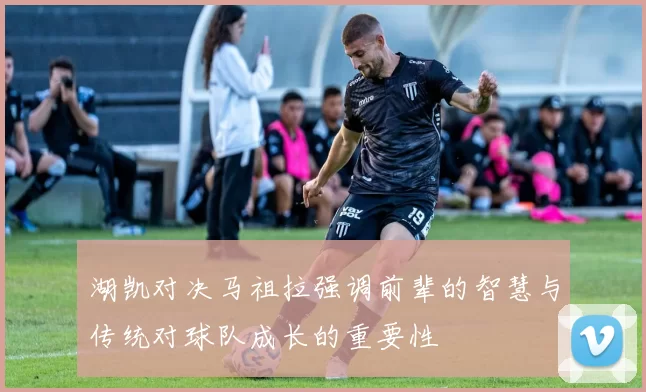 湖凯对决马祖拉强调前辈的智慧与传统对球队成长的重要性