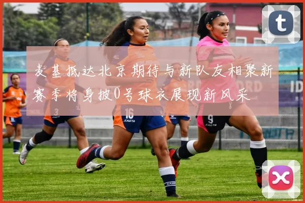 麦基抵达北京期待与新队友相聚新赛季将身披0号球衣展现新风采