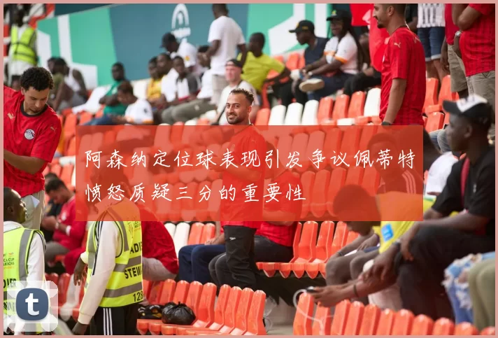 阿森纳定位球表现引发争议佩蒂特愤怒质疑三分的重要性