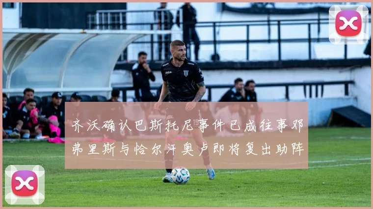 齐沃确认巴斯托尼事件已成往事邓弗里斯与恰尔汗奥卢即将复出助阵