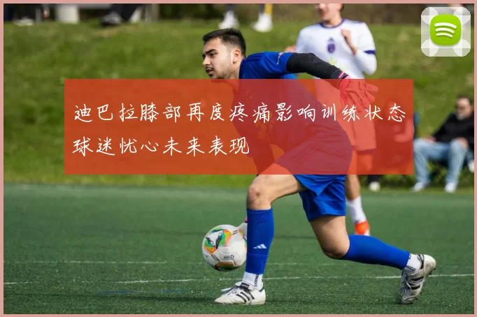 迪巴拉膝部再度疼痛影响训练状态球迷忧心未来表现
